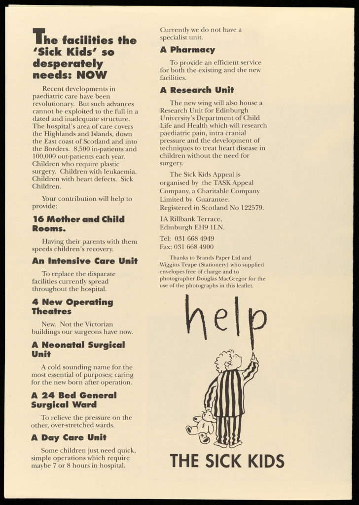 Image of a leaflet appealing for donations to the Edinburgh Royal Hospital for Sick Children. The leaflet is cream with black text. The bottom right of the image features the campaign logo, a black and white drawing of a child wearing striped pyjamas and holding a teddy bear. The child has just written the word 'help' above them. Below are the words "The Sick Kids". The logo therefore reads help the sick kids. The rest of the text of the page reads as follows: "The facilities the 'Sick Kids so desperately needs: Now. Recent developments in paediatric care have been revolutionary. But such advances cannot be exploited to the full in a dated and inadequate structure. The hospital's area of care covers the Highlands and Islands, down the East coast of Scotland and into the Borders. 8,500 in-patients and 100,000 out-patients each year. Children who require plastic surgery. Children with leukaemia. Children with heart defects. Sick Children. Your contribution will help to provide: 16 Mother and Children Rooms. Having their parents with them speeds children's recovery. An Intensive Care Unit. To replace the disparate facilities currently spread throughout the hospital. 4 New Operating Theatres. New. Not the Victorian buildings our surgeons have now. A Neonatal Surgical Unit. A cold sounding name for the most essential of purposes: caring for the new born after operation. A 24 Bed General Surgical Ward. To relieve the pressure on the other, over-stretched wards. A Day Care Unit. Some children just need quick, simple operations which require maybe 7 or 8 hours in hospital. Currently we do not have a specialist unit. A Pharmacy. To provide an efficient service for both the existing and the new facilities. A Research Unit. The new wing will also house a Research Unit for Edinburgh University's Department of Child Life and Health which will research paediatric pain, intra cranial pressure and the development of techniques to treat heart disease in children without the need for surgery." The remainder of the text on the page is contact details for the hospital. The envelopes in which the leaflet was distributed were supplied by a stationer company free of charge.