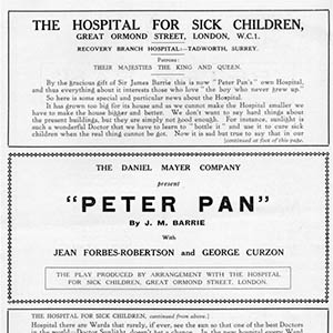 Promotion for a production of the play Peter Pan. The poster is all black text on a white background. The page is split into three sections. The top and bottom are continuous text about the Hospital for Sick Children and its current need for funds. The middle section is an advertisement for a production of Peter Pan. This middle section reads: "The Danial Mayer Company present Peter Pan by J.M. Barrie with Jean Forbes-Robertson and George Curzon. The play produced by arrangement with the Hospital for Sick Children, Great Ormond Street, London." The rest of the page reads as follows: "The Hospital for Sick Children, Great Ormond Street, London, WC1. Recovery Branch Hospital: Tadworth, Surrey. Patrons: Their Majesties the King and Queen. By the gracious gift of Sir James Barrie this is now Peter Pan's own Hospital, and thus everything about it interests those who love "the boy who never grew up." So here is some special and particular news about the Hospital. It has grown too big for its house and as we cannot make the Hospital smaller we have to make the house bigger and better. We don't want to say hard things about the present buildings, but they are simply not good enough. For instance, sunlight is such a wonderful Doctor that we have to learn to bottle it and use it to cure sick children when the real thing cannot be got. Now it is sad but true to say that in our Hospital there are Wards that rarely, if ever, see the sun so that one of the best Doctors in the world - Doctor Sunlight, doesn't get a chance. In the new hospital every Ward will be flooded with sunlight and this will be a marvellous blessing. Now about another matter. We have a wonderful staff of nurses who love and care for sick little children. They have to live in and don't you agree they should have a house where they would have reasonable comfort? Well, they haven't got it at present so they must have a new nurses' house. And one thing more. We are trying to find out the causes of children's diseases so that we may kill them before they have a chance to kill little children. The doctors who are doing this great work are hindered in their efforts all the time because of the very limited space at their disposal. And so a new place must be built for them. Now all these changes will cost a lot of money. But because it will help us to relieve the pain and save the lives of little children we believe that children who are well and happy and grown ups too will help us by sending a gift. If you can only spare a little, never mind - every little helps - and so please send it along for the Reconstruction Fund, addressed to Peter Pan, care of Lord Macmillan, at the Hospital."