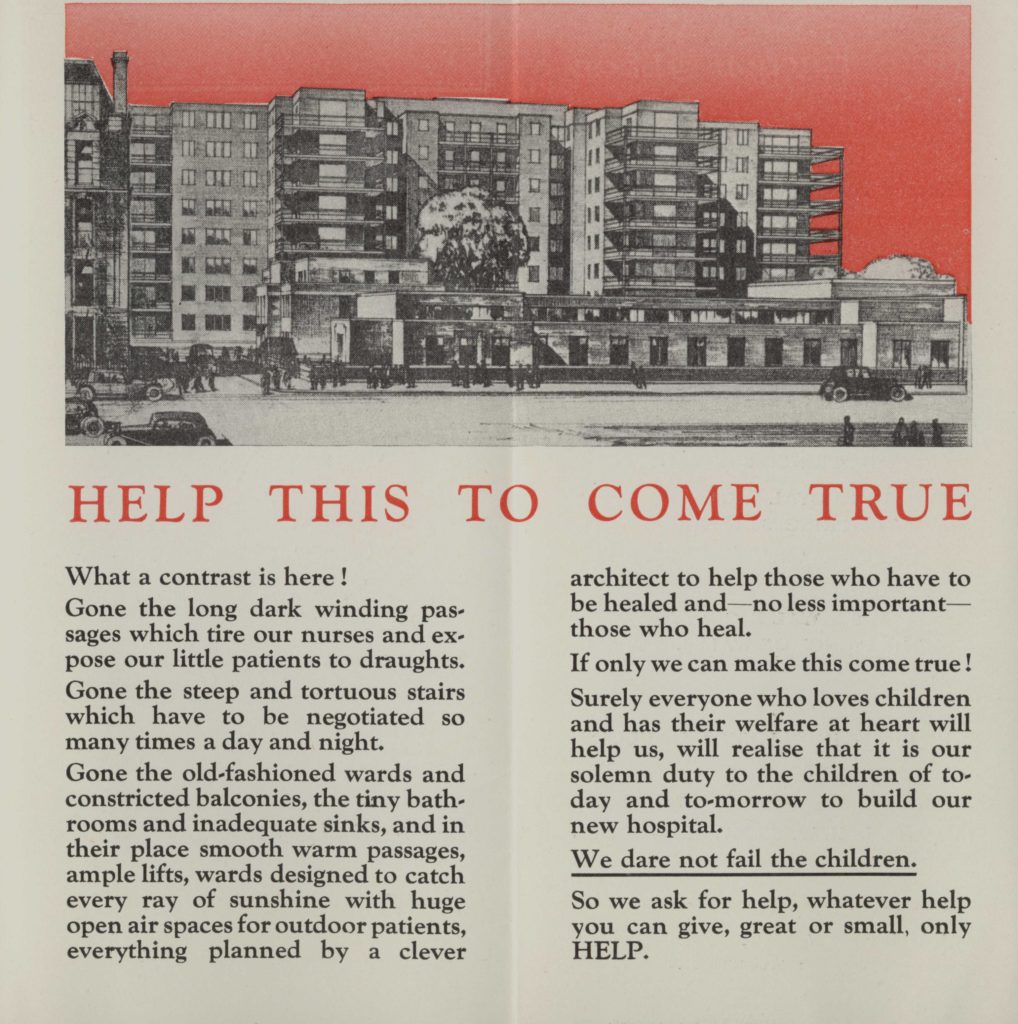 Reproduction of a leaflet used during the 1930s appeal. This image is of the two inside pages of the leaflet held open. The top half of the pages is an image which spans across both pages. It is a black and white drawing of the planned hospital building. The sky in the background of the drawing is red. Below the drawing, in red capital letters is the sentence "Help this to come true". The rest of the page is black text on white background. The text reads: "What a contrast is here" Gone the long dark winding passages which tire our nurses and expose our little patients to draughts. Gone the steep and tortuous stairs which have to be negotiated so many times a day and night. Gone the old-fashioned wards and constricted balconies, the tiny bathrooms and inadequate sinks, and in their place smooth warm passages, ample lifts, wards designed to catch every ray of sunshine with huge open spaces for outdoor patients, everything planned by a clever architect to help those who have to be healed and - no less important - those who heal. If only we can make this come true! Surely everyone who loves children and has their welfare at heart will help us, will realise that it is our solemn duty to the children of today and tomorrow to build our new hospital. We dare not fail the children. So we ask for help, whatever help you can give, great or small, only help." The sentence we dare not fail the children is underlined, and the final word of the text - help - is capitalised.