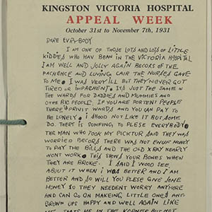 Letter written by a child in 1931 as part of Kingston Victoria Hospital Appeal Week. A photo of the child in black and white is featured in the bottom right corner of the page, next to a child’s drawing of a stick person. The whole letter is in black and white apart from the words ‘Appeal Week’ at the top of the page which are in red. The letter is written in capital letters and has many spelling mistakes. The letter reads: Dear everybody, I am one of those lots and lots of little kiddies who have been in the Victoria hospital. I am well and jolly again because of the patience and loving care the nurses gave to me. I was very ill but they never got tired or impatient. It’s just the same in the ward for daddies and mummies and other big people. If you are portent people there is private wards and you can pay to be lonely. I should not like it but some do. There is something to please everybody. The man who took my picture said they was worried because there was not enough money to pay the bills and the old X Ray nearly won’t work. This shows your bones when they are broke. I said I would see about it when I was better and I am better and so will you please give some money so they needn’t worry anymore and can go on making little ones and grown ups happy and well again like me. That’s me in the corner but not for being naughty. Yours hopefully, Vic. P.S. I forgot to say Thank you.