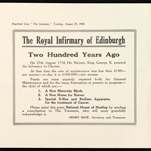 A reproduction of an appeal leaflet for The Royal Infirmary of Edinburgh, “Reprinted from ‘The Scotsman,’ Tuesday August 25, 1936.” The first sentence on the leaflet says, in large, bold letters: “Two Hundred Years Ago.” The rest of text says: “On 25th August 1736 His Majesty King George II granted the Infirmary its Charter. At that time the cost of maintenance was £100 – per annum – today it is £160,000 – per annum. Funds are most urgently needed both for General Maintenance and for the many Extensions at present in progress – the chief of which are: – 1. A New Maternity Block. 2. A New Home for Nurses. 3. Special X-Ray and Radium Apparatus for the treatment of Cancer. Please assist this great National House of Healing by sending a contribution to The Treasurer, who will most gratefully acknowledge it. [Signed] Henry Maw, Secretary and Treasurer.” The words National House of Healing are in bold.