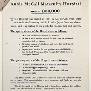 A reproduction of a poster for the Annie McCall Maternity Hospital appeal in September 1937, inviting people to donate to the hospital fund. The text on the page says: “Annie McCall Maternity Hospital needs £30,000. This hospital was started in 1885 by Dr. McCall when there were only 180 Maternity beds in London (apart from workhouse wards) and is appealing to the public for financial help and interest. The special claims of the hospital are as follows: 1. It is run entirely by women for women. 2. It has a well known record for low record of maternal mortality, 1.6 per 1,000. 3. It trains women of all classes and races to work in all parts of the world. 4. It provides a nucleus for post graduate work in Midwifery for Medical Women and for Nurses, for which there is an urgent demand. The pressing needs of the hospital are as follows: 1. A new Ante-natal and Child Welfare Department. 2. A well equipped Operating Theatre. 3. Improved accommodation for the nurses and the domestic staff. The Ante-Natal and Child Welfare work has been carried on in the same house for 50 years. This accommodation is now inadequate and funds are urgently needed to build new premises. The site is owned by the Hospital and is immediately available for building upon. We only wait for the money – please help us to raise it. Donations and subscriptions should be sent to the Honorary Treasurer, Sir Henry Dixon Kimber, at Annie Mccall Maternity Hospital, Jeffreys Road, London, S. W. 4.”