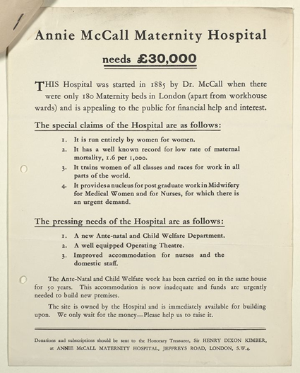 A reproduction of a poster for the Annie McCall Maternity Hospital appeal in September 1937, inviting people to donate to the hospital fund. The text on the page says: “Annie McCall Maternity Hospital needs £30,000. This hospital was started in 1885 by Dr. McCall when there were only 180 Maternity beds in London (apart from workhouse wards) and is appealing to the public for financial help and interest. The special claims of the hospital are as follows: 1. It is run entirely by women for women. 2. It has a well known record for low record of maternal mortality, 1.6 per 1,000. 3. It trains women of all classes and races to work in all parts of the world. 4. It provides a nucleus for post graduate work in Midwifery for Medical Women and for Nurses, for which there is an urgent demand. The pressing needs of the hospital are as follows: 1. A new Ante-natal and Child Welfare Department. 2. A well equipped Operating Theatre. 3. Improved accommodation for the nurses and the domestic staff. The Ante-Natal and Child Welfare work has been carried on in the same house for 50 years. This accommodation is now inadequate and funds are urgently needed to build new premises. The site is owned by the Hospital and is immediately available for building upon. We only wait for the money – please help us to raise it. Donations and subscriptions should be sent to the Honorary Treasurer, Sir Henry Dixon Kimber, at Annie Mccall Maternity Hospital, Jeffreys Road, London, S. W. 4.”
