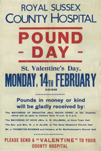 A reproduction of a ‘Pound Day’ appeal leaflet for the Royal Sussex County Hospital. The text on the poster says: “Royal Sussex County Hospital. Pound Day. St. Valentine’s Day. Monday, 14th February 1938. Pounds in money or kind will be gladly received by: The Mayoress of Brighton (Mrs. Ralph Hone) at the Hospital, which will be open to Visitors from 10 a.m. to 6 p.m. The Mayoress of Hove (Mrs. A. W. Hillman) at Hove Town Hall. The Rev. And Mrs. W. J. R. Allen, at The Good Shepherd Church Hall. Mr. J. Thorton Rickman and Helpers, at St. Bartholomew’s Church Hall. Please send a ‘Valentine’ to your County Hospital.”