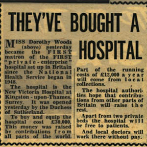 A photograph of a newspaper clipping. The title of the news story says, in large, bold letters: “They’ve bought a hospital.” The story says: “Miss Dorothy Woods (above) yesterday became the first matron of the first ‘private - enterprise’ hospital in Britain since the National Health Service began in 1948. The hospital is the New Victoria Hospital at Kingston-upon-Thames, Surrey. It was opened yesterday by the Duchess of Sutherland. To buy and equip the hospital cost £30,000. This money was raised by contributions from all parts of the world. Part of the running costs of £12,000 a year will come from local collections. The hospital authorities hope that contributions from other parts of Britain will raise the rest. Apart from two private beds the hospital will be free to patients. And local doctors will work there without pay.” In this clipping, the word first is capitalised in both uses.