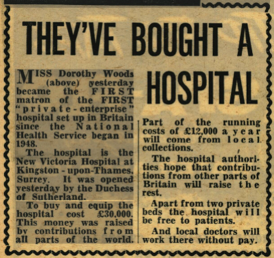 A photograph of a newspaper clipping. The title of the news story says, in large, bold letters: “They’ve bought a hospital.” The story says: “Miss Dorothy Woods (above) yesterday became the first matron of the first ‘private - enterprise’ hospital in Britain since the National Health Service began in 1948. The hospital is the New Victoria Hospital at Kingston-upon-Thames, Surrey. It was opened yesterday by the Duchess of Sutherland. To buy and equip the hospital cost £30,000. This money was raised by contributions from all parts of the world. Part of the running costs of £12,000 a year will come from local collections. The hospital authorities hope that contributions from other parts of Britain will raise the rest. Apart from two private beds the hospital will be free to patients. And local doctors will work there without pay.” In this clipping, the word first is capitalised in both uses.