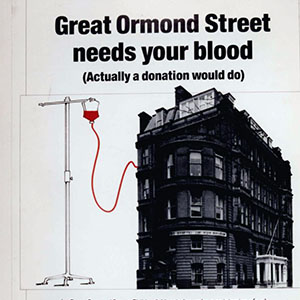 Reproduction of a poster used during the Wishing Well Appeal. The page is split into thirds. The top third has black text on a white background. In large font, the text reads Great Ormond Street needs your blood (Actually a donation would do)." The middle third of the page is a large black and white photograph of the hospital building. To the left of the hospital is a drawing of a drip stand - a metal pole from which a back of blood is hung. The blood bag is drawn in red, and the tube coming from the bag is drawn attached to the hospital building, thus implying the hospital is receiving a blood donation. The bottom third of the page is black text on a white background. The text is organised in bullet points - each bullet symbol is a blue teardrop as used in the logo of the appeal. The text reads: "Great Ormond Street Children's Hospital must have an injection of cash. It needs to raise over £72 million for re-building works. About £30 is being given by the NHS. It still needs to raise £42 million from donations." The very bottom of the page reads: "The Wishing Well Appeal. Patrons: TRH The Prince and Princess of Wales."