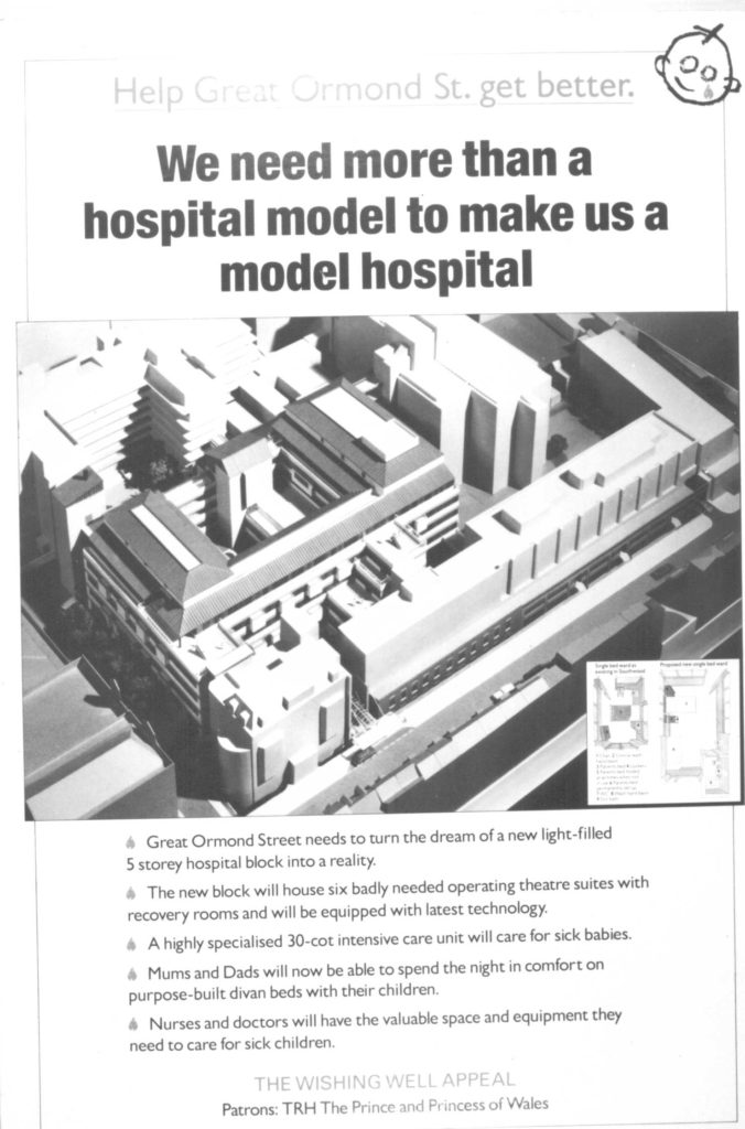 Reproduction of a poster used during the Wishing Well Appeal. The page is split into thirds. The top third has black text on a white background. In large font, the text reads "Help Great Ormond Street get better. We need more than a hospital model to make us a model hospital". In the top right corner of the poster is the logo fort he appeal - a drawing of a child's face with a teardrop on its cheek. The middle third of the page is a large black and white photograph of the model of the proposed new hospital building for which the campaign is fundraising. The bottom third of the page is black text on a white background. The text is organised in bullet points - each bullet symbol is a teardrop as used in the logo of the appeal. The text reads: "Great Ormond Street needs to urn the dream of a new light-filled 5 storey hospital block into a reality. The new block will house six badly needed operating theatre suites with recovery rooms and will be equipped with latest technology. A highly specialised 30-cot intensive care unit will care for sick babies. Mums and Dads will now be able to spend the night in comfort on purpose-built divan beds with their children. Nurses and doctors will have the valuable space and equipment they need to care for sick children." The very bottom of the page reads: "The Wishing Well Appeal. Patrons: TRH The Prince and Princess of Wales." Whilst this reproduction is in black and white, in the original the teardrops on the page (both the bullet points and in the logo), the Words "Help Great Ormond Street get better" and "The Wishing Well Appeal" are all in blue.