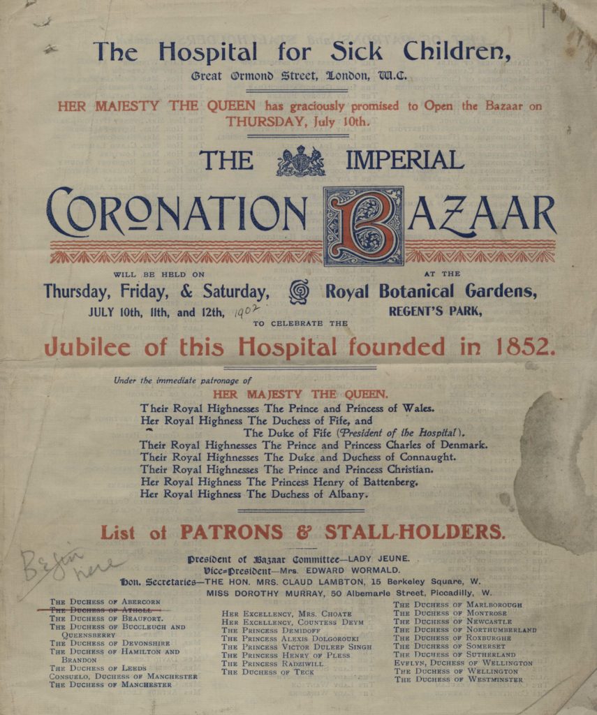 Reproduction of a poster advertising a Coronation Bazaar in aid of the Hospital for Sick Children. The poster is all text, without images. Most text is blue, with some sentences in red. the background is cream (it may have been white originally but the page has aged). The text reads: "The Hospital for Sick Children, Great Ormond Street London, WC. Her Majesty the Queen has graciously promised to Open the Bazaar on Thursday, July 10th. The Imperial Coronation Bazaar will be held on Thursday, Friday, and Saturday July 10th, 11th, and 12th, at the Royal Botanical Gardens, Regent's Park, to celebrate this Hospital founded n 1852. Under the immediate patronage of Her Majesty the Queen, Their Royal Highnesses the Prince and Princess of Wales, Her Royal Highness the Duchess of Fife and the Duke of Fife (President of the Hospital), Their Royal Highnesses the Prince and Princess Charles of Denmark, Their Royal Highnesses the The Duke and Duchess of Connaught, Their Royal Highnesses The Prince and Prince Christian, Her Royal Highness the Princess Henry of Battenberg, Her Royal Highness the Duchess of Albany." The remainder of the text is a list of Patrons and stallholders. Every name listed is a woman titled with Duchess, Princess or Her Excellency. The title of the event "The Imperial Coronation Bazaar" are the largest on the page. Between the words The and Imperial is the royal coat of arms of the British monarchy. The letter B of the word Bazaar is a historiated initial - large and decorated.