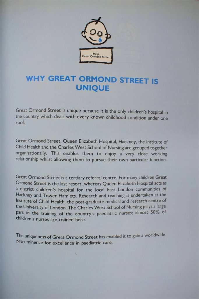 Page from a fundraising leaflet for the Wishing Well Appeal. The page is light blue. Most of the text is in black. The top of the page has the Hospital's logo - a drawing of a child's face with a teardrop falling from its cheek. Below the logo reads, in large blue capitals: "Why Great Ormond Street is Unique." Below this, the rest of the text in black reads: "Great Ormond Street is unique because it is the only children's hospital in the country which deals with every known childhood condition under one roof. Great Ormond Street, Queen Elizabeth Hospital, Hackney, the Institute of Child Health and the Charles West School of Nursing are grouped together organisationally. This enables them to enjoy a very close working relationship whilst allowing them to pursue their own particular function. Great Ormond Street is a tertiary referral centre. For many children Great Ormond Street is the last resort, whereas Queen Elizabeth Hospital acts as a district children's hospital for the local East London communities of Hackney and Tower Hamlets. Research and teaching is undertaken at the Institute of Child Health, the post-graduate medical and research centre of the University of London. The Charles West School of Nursing plays a large part in the training of the country's paediatric nurses: almost 50% of children's nurses are trained here. The uniqueness of Great Ormond Street has enabled it to gain a worldwide pre-eminence for excellence in paediatric care."