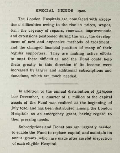 A photograph of a page from the 1920 King 's Fund Annual Report. The title on the page says "Special Needs 1920". The rest of the text reads: "The London Hospitals are now faced with exceptional difficulties owing to the rise in prices, wages, etc; the urgency of repairs, renewals, improvements and extensions postponed during the war; the development of new and expensive methods and treatment; and the charged financial position of many of their regular supporters. They are making active efforts to meet these difficulties, and the Fund could help them greatly in this direction if its income were increased by larger and additional subscriptions and donations, which are much needed. In addition to the annual distribution of £230,000 last December, a quarter of a million of the capital assets of the Fund was realised at the beginning of July 1920, and has been distributed among the London Hospitals as an emergency grant, having regard to their pressing needs. Subscriptions and Donations are urgently needed to enable the Fund to replace capital and maintain its annual grants, which are made after careful inspection of each eligible Hospital."
