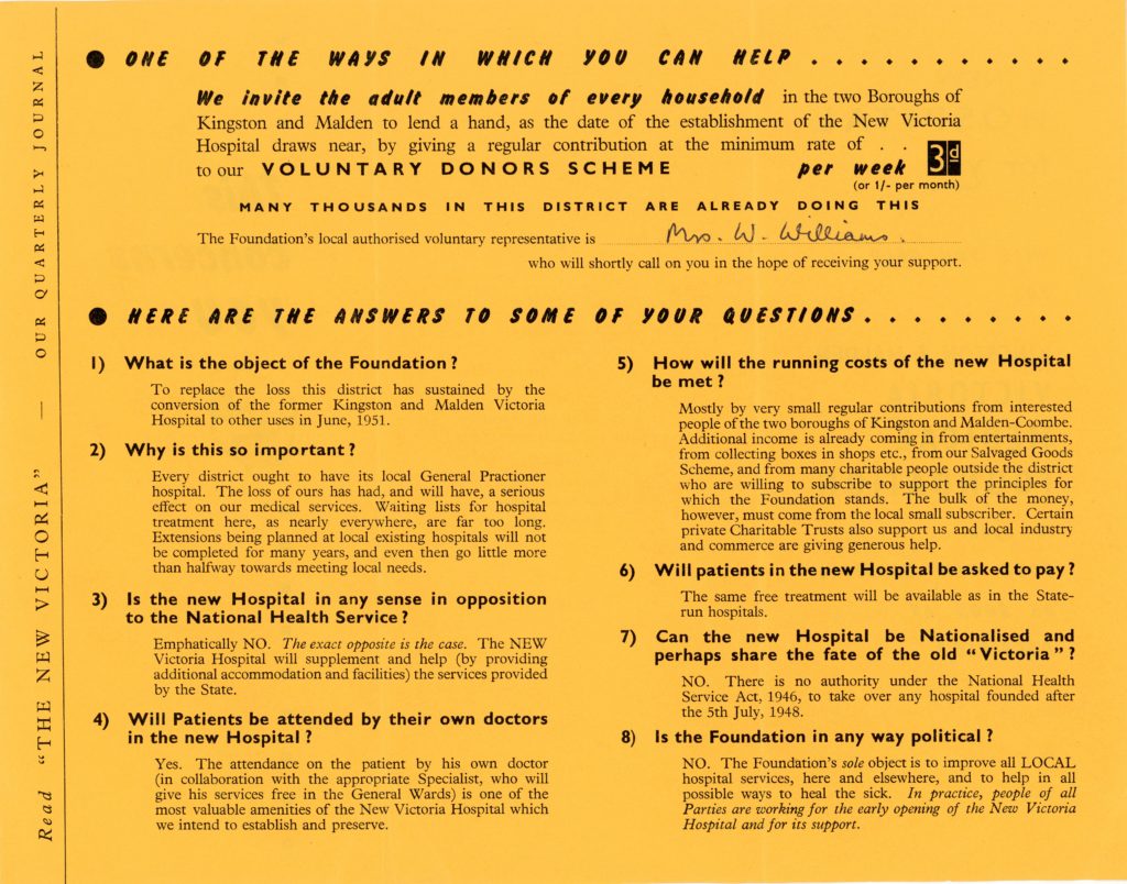 Reproduction of a leaflet regarding the New Victoria Hospital. The leaflet is black text printed on bright yellow paper. It reads "One of the ways in which you can help. We invite the adult members of every household in the two Boroughs of Kingston and Malden to lend a hand, as the date of the establishment of the New Victoria Hospital draws near, by giving a regular contribution to the minimum rate of 3 shillings per week to our voluntary donors scheme. Many thousands in the district are already doing this. The Foundation's local authorised voluntary representative is Mrs W Williams who will shortly call on you in the hope of receiving your support. Here are the answers to some of your questions. 1) What is the object of the foundation? To replace the loss this district has sustained by the conversion of the former Kingston and Malden Victoria Hospital to other uses in June, 1951. 2) Why is this so important? Every district ought to have its local General Practitioner hospital. The loss of ours has had, and will have, a serious effect on our medical services. Waiting lists for hospital treatment here, as nearly everywhere, are far too long. Extensions being planned at local existing hospitals will not be completed for many years, and even then go little more than halfway towards meeting local needs. 3) Is the new Hospital in any sense in opposition to the National Health Service? Emphatically NO. The exact opposite is the case. The New Victoria Hospital will supplement and help (by providing additional accommodation and facilities) the services provided by the State. 4) Will Patients be attended by their own doctors in the new Hospital? Yes. The attendance on the patient by his own doctor (in collaboration with the appropriate Specialist, who will give his services free in the General Wards) is one of the most valuable amenities of the New Victoria Hospital which we intend to establish and preserve. 5) How will the running costs of the new Hospital be met? Mostly by very small regular contributions from interested people of the two boroughs of Kingston and Malden-Coombe. Additional income is already coming in from entertainments and from collecting boxes in shops, etc., from our Salvaged Goods Scheme and from many charitable people outside the district who are willing to subscribe to support the principles for which the Foundation stands. The bulk of the money, however, must come from the local small subscriber. Certain private Charitable Trusts also support us and local industry and commerce are giving generous help. 6) Will patients in the new Hospital be asked to pay? The same free treatment will be available as in the State-run hospitals. 7) Can the new Hospital be Nationalised and perhaps share the fate of the old "Victoria"? NO. There is no authority under the National Health Service Act 1946 to take over any hospital founded after the 5th July, 1948. 8) Is the Foundation in any way political? NO. The Foundation's sole object is to improve all LOCAL hospital services, here and elsewhere, and to help in all possible ways to heal the sick. In practice, people of all Parties are working for the early opening of the New Victoria Hospital and for its support." The leaflet ends here.